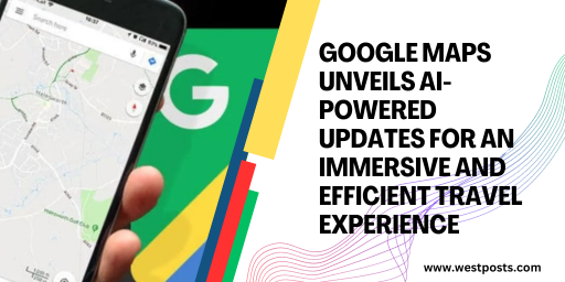 Google Maps Unveils AI-Powered Updates for an Immersive and Efficient Travel Experience